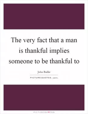 The very fact that a man is thankful implies someone to be thankful to Picture Quote #1