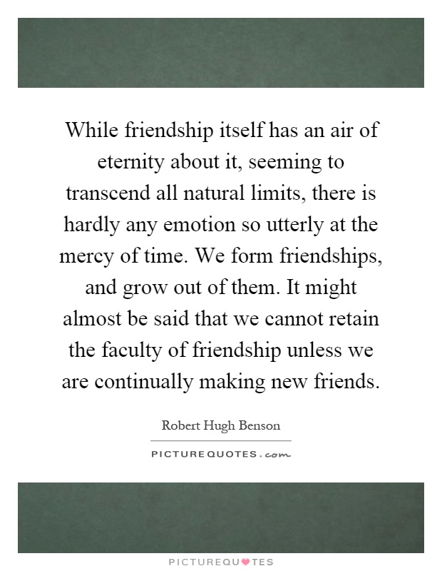 While friendship itself has an air of eternity about it, seeming to transcend all natural limits, there is hardly any emotion so utterly at the mercy of time. We form friendships, and grow out of them. It might almost be said that we cannot retain the faculty of friendship unless we are continually making new friends Picture Quote #1