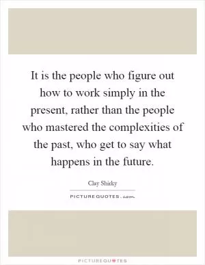 It is the people who figure out how to work simply in the present, rather than the people who mastered the complexities of the past, who get to say what happens in the future Picture Quote #1