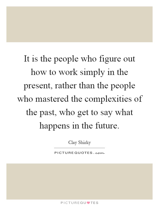 It is the people who figure out how to work simply in the present, rather than the people who mastered the complexities of the past, who get to say what happens in the future Picture Quote #1