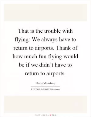 That is the trouble with flying: We always have to return to airports. Thank of how much fun flying would be if we didn’t have to return to airports Picture Quote #1