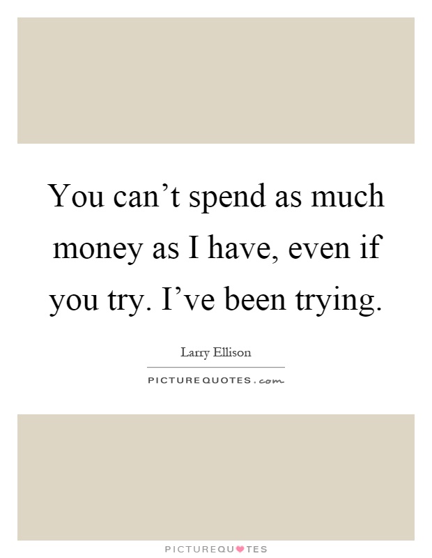 You can't spend as much money as I have, even if you try. I've been trying Picture Quote #1