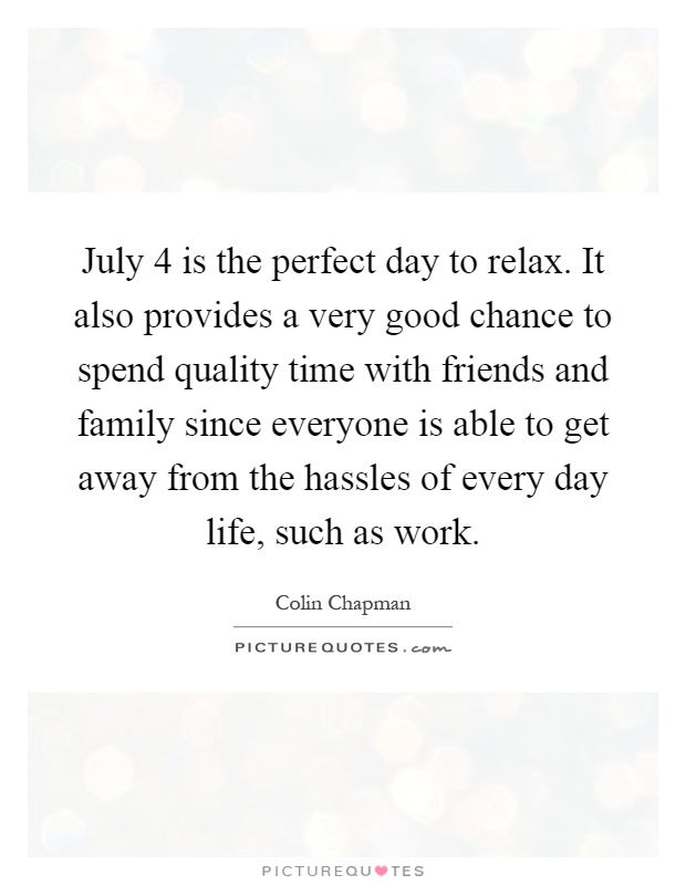 July 4 is the perfect day to relax. It also provides a very good chance to spend quality time with friends and family since everyone is able to get away from the hassles of every day life, such as work Picture Quote #1