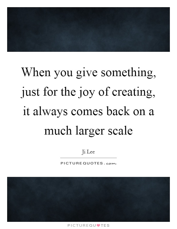 When you give something, just for the joy of creating, it always comes back on a much larger scale Picture Quote #1