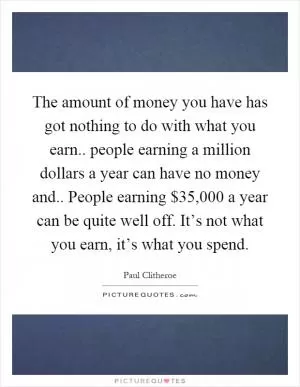 The amount of money you have has got nothing to do with what you earn.. people earning a million dollars a year can have no money and.. People earning $35,000 a year can be quite well off. It’s not what you earn, it’s what you spend Picture Quote #1