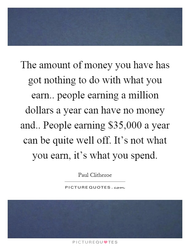 The amount of money you have has got nothing to do with what you earn.. people earning a million dollars a year can have no money and.. People earning $35,000 a year can be quite well off. It's not what you earn, it's what you spend Picture Quote #1