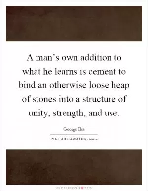 A man’s own addition to what he learns is cement to bind an otherwise loose heap of stones into a structure of unity, strength, and use Picture Quote #1