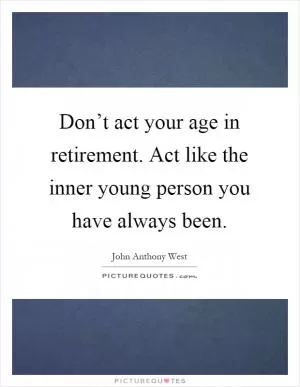 Don’t act your age in retirement. Act like the inner young person you have always been Picture Quote #1