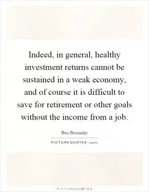 Indeed, in general, healthy investment returns cannot be sustained in a weak economy, and of course it is difficult to save for retirement or other goals without the income from a job Picture Quote #1