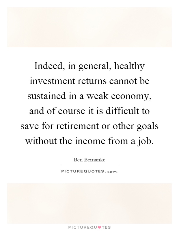 Indeed, in general, healthy investment returns cannot be sustained in a weak economy, and of course it is difficult to save for retirement or other goals without the income from a job Picture Quote #1