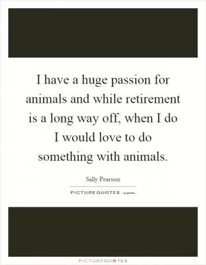 I have a huge passion for animals and while retirement is a long way off, when I do I would love to do something with animals Picture Quote #1