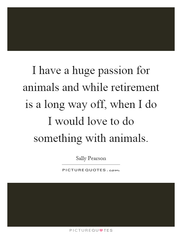 I have a huge passion for animals and while retirement is a long way off, when I do I would love to do something with animals Picture Quote #1