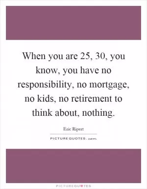 When you are 25, 30, you know, you have no responsibility, no mortgage, no kids, no retirement to think about, nothing Picture Quote #1