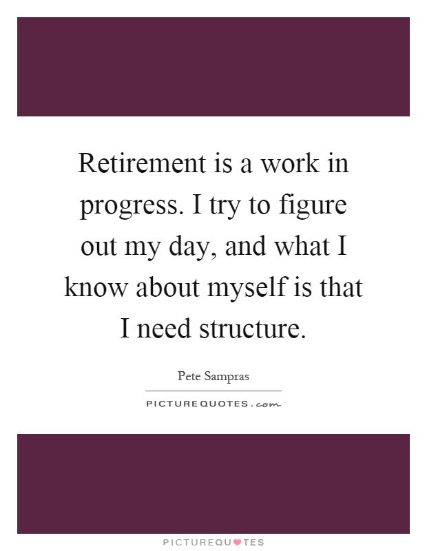 Retirement is a work in progress. I try to figure out my day, and what I know about myself is that I need structure Picture Quote #1