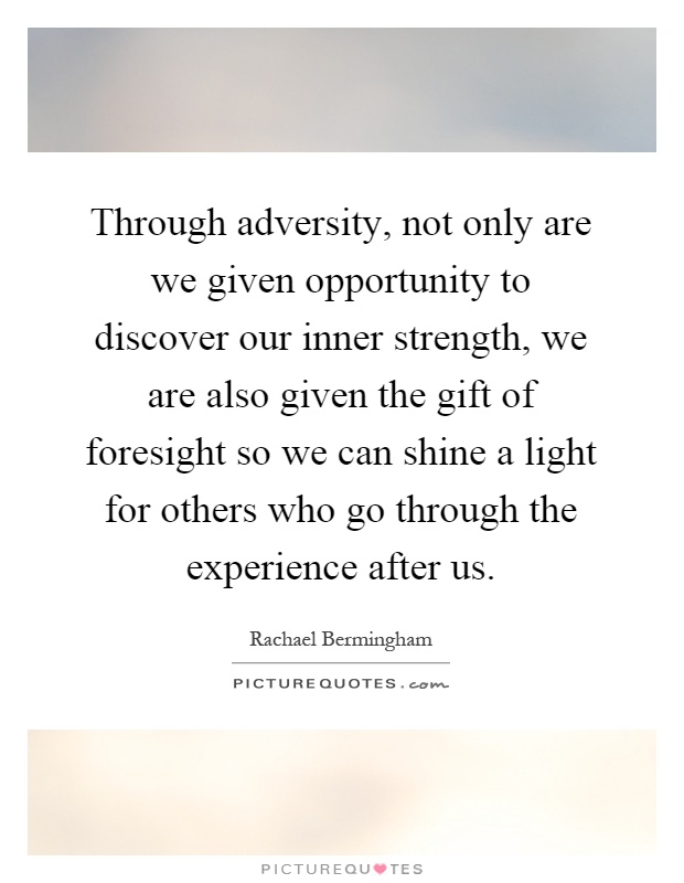 Through adversity, not only are we given opportunity to discover our inner strength, we are also given the gift of foresight so we can shine a light for others who go through the experience after us Picture Quote #1