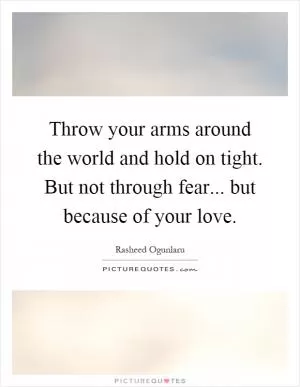 Throw your arms around the world and hold on tight. But not through fear... but because of your love Picture Quote #1