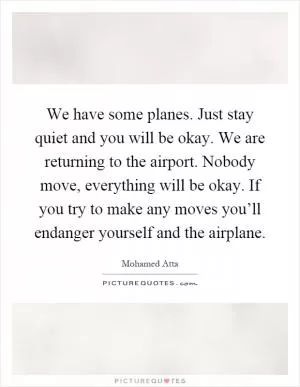 We have some planes. Just stay quiet and you will be okay. We are returning to the airport. Nobody move, everything will be okay. If you try to make any moves you’ll endanger yourself and the airplane Picture Quote #1