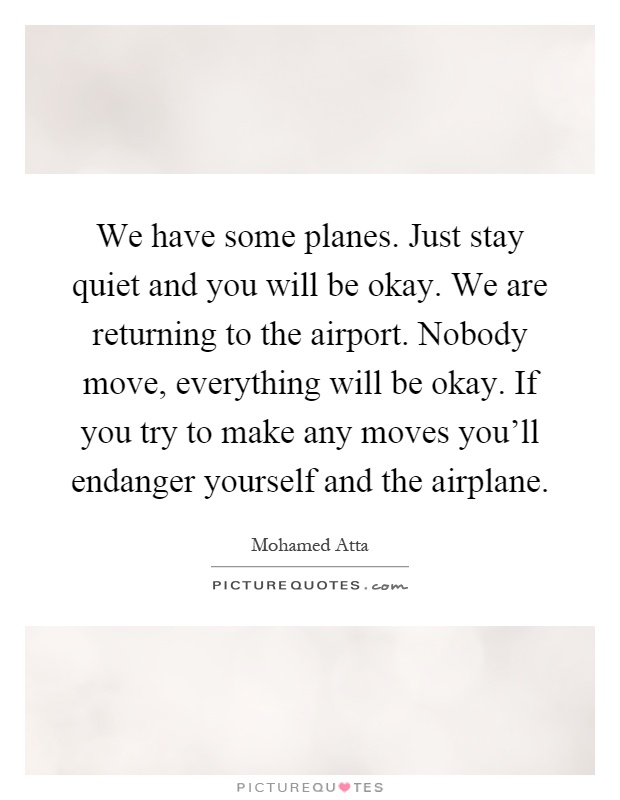 We have some planes. Just stay quiet and you will be okay. We are returning to the airport. Nobody move, everything will be okay. If you try to make any moves you'll endanger yourself and the airplane Picture Quote #1