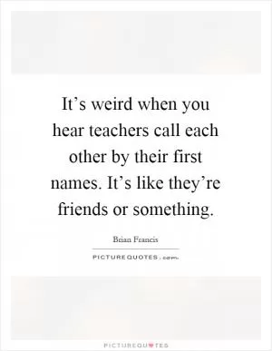 It’s weird when you hear teachers call each other by their first names. It’s like they’re friends or something Picture Quote #1
