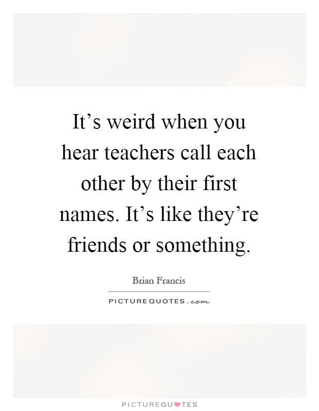 It's weird when you hear teachers call each other by their first names. It's like they're friends or something Picture Quote #1