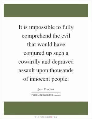 It is impossible to fully comprehend the evil that would have conjured up such a cowardly and depraved assault upon thousands of innocent people Picture Quote #1