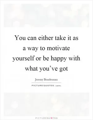 You can either take it as a way to motivate yourself or be happy with what you’ve got Picture Quote #1