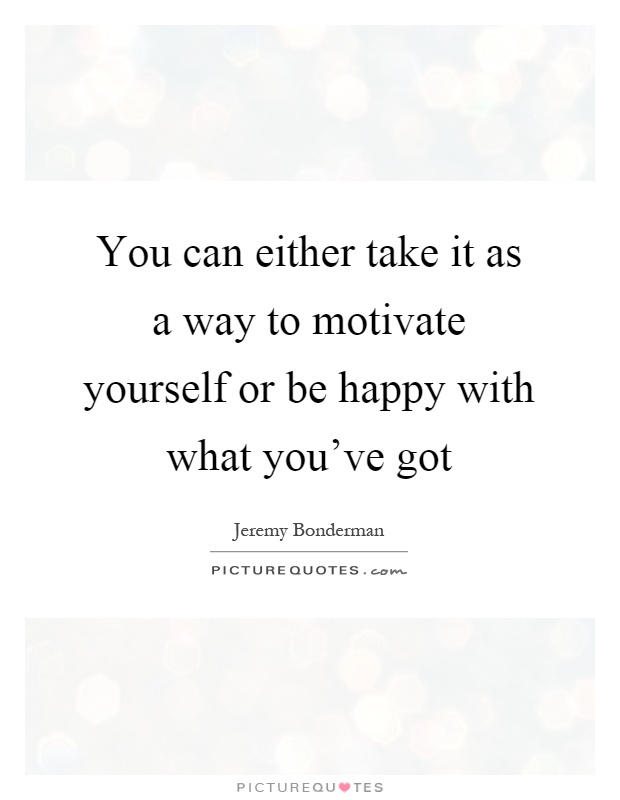 You can either take it as a way to motivate yourself or be happy with what you've got Picture Quote #1