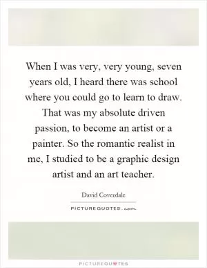 When I was very, very young, seven years old, I heard there was school where you could go to learn to draw. That was my absolute driven passion, to become an artist or a painter. So the romantic realist in me, I studied to be a graphic design artist and an art teacher Picture Quote #1