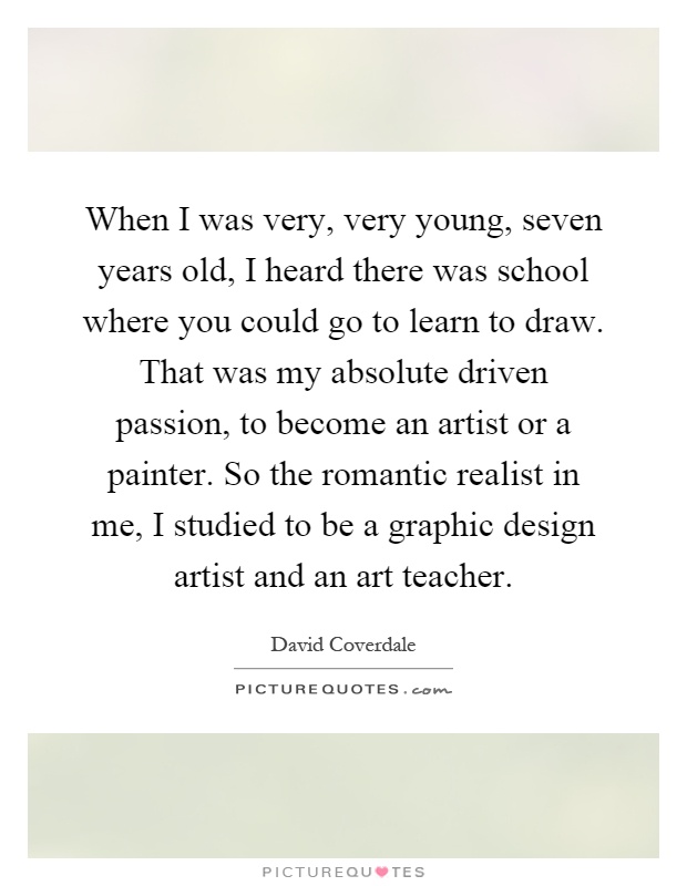 When I was very, very young, seven years old, I heard there was school where you could go to learn to draw. That was my absolute driven passion, to become an artist or a painter. So the romantic realist in me, I studied to be a graphic design artist and an art teacher Picture Quote #1