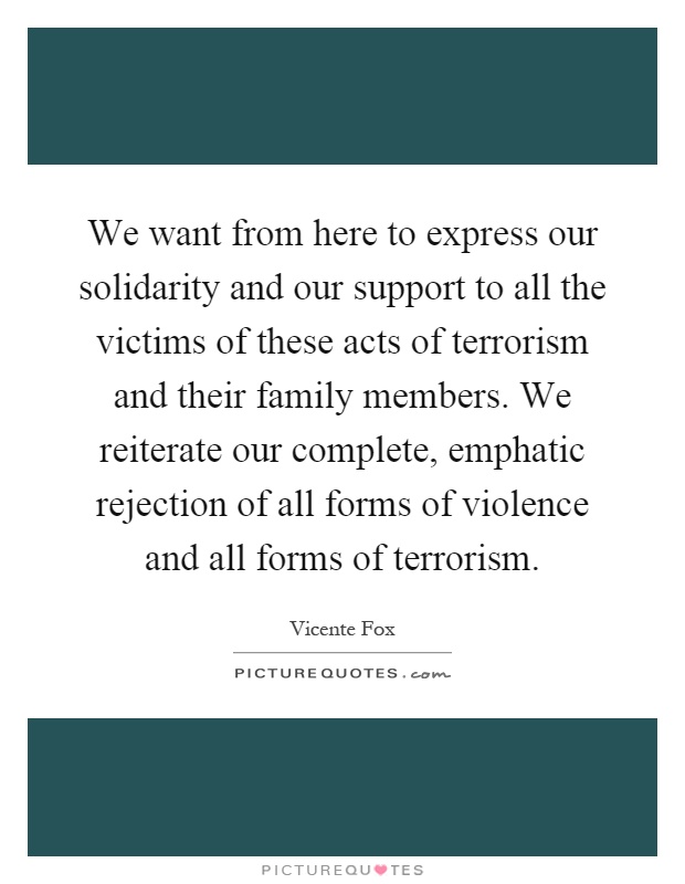 We want from here to express our solidarity and our support to all the victims of these acts of terrorism and their family members. We reiterate our complete, emphatic rejection of all forms of violence and all forms of terrorism Picture Quote #1