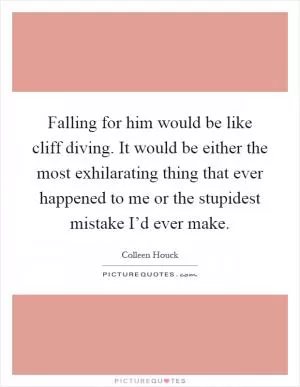 Falling for him would be like cliff diving. It would be either the most exhilarating thing that ever happened to me or the stupidest mistake I’d ever make Picture Quote #1