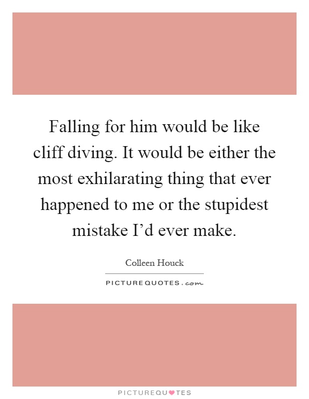 Falling for him would be like cliff diving. It would be either the most exhilarating thing that ever happened to me or the stupidest mistake I'd ever make Picture Quote #1