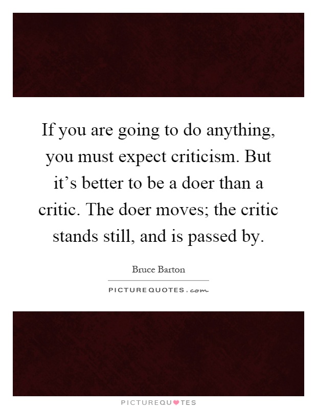If you are going to do anything, you must expect criticism. But it's better to be a doer than a critic. The doer moves; the critic stands still, and is passed by Picture Quote #1