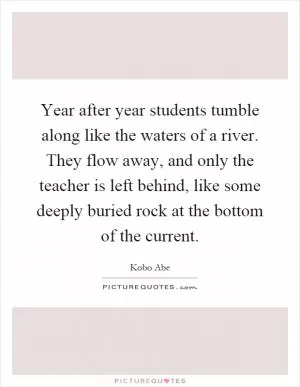 Year after year students tumble along like the waters of a river. They flow away, and only the teacher is left behind, like some deeply buried rock at the bottom of the current Picture Quote #1