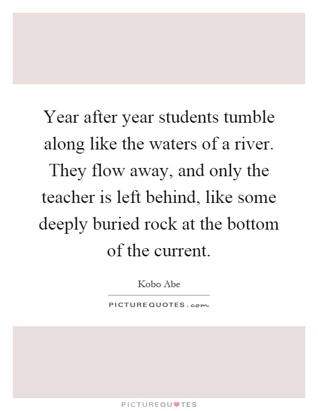 Year after year students tumble along like the waters of a river. They flow away, and only the teacher is left behind, like some deeply buried rock at the bottom of the current Picture Quote #1