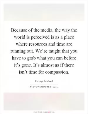 Because of the media, the way the world is perceived is as a place where resources and time are running out. We’re taught that you have to grab what you can before it’s gone. It’s almost as if there isn’t time for compassion Picture Quote #1