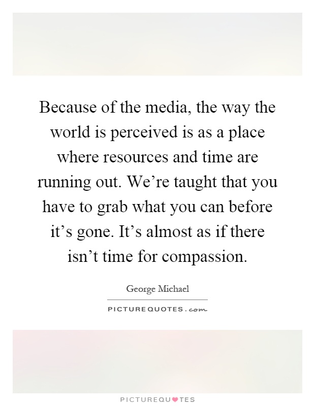 Because of the media, the way the world is perceived is as a place where resources and time are running out. We're taught that you have to grab what you can before it's gone. It's almost as if there isn't time for compassion Picture Quote #1