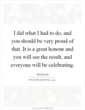 I did what I had to do, and you should be very proud of that. It is a great honour and you will see the result, and everyone will be celebrating Picture Quote #1