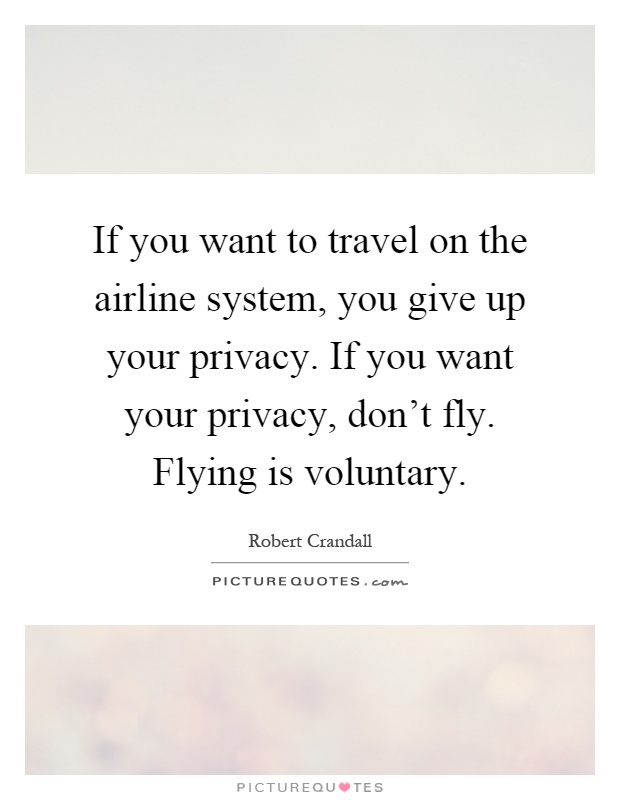 If you want to travel on the airline system, you give up your privacy. If you want your privacy, don't fly. Flying is voluntary Picture Quote #1
