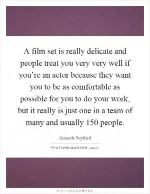 A film set is really delicate and people treat you very very well if you’re an actor because they want you to be as comfortable as possible for you to do your work, but it really is just one in a team of many and usually 150 people Picture Quote #1