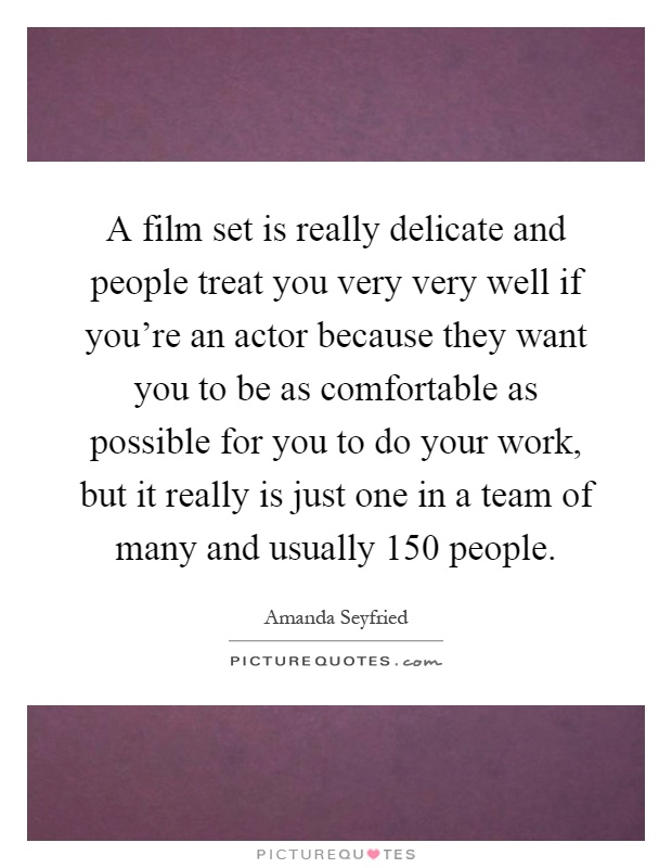 A film set is really delicate and people treat you very very well if you're an actor because they want you to be as comfortable as possible for you to do your work, but it really is just one in a team of many and usually 150 people Picture Quote #1