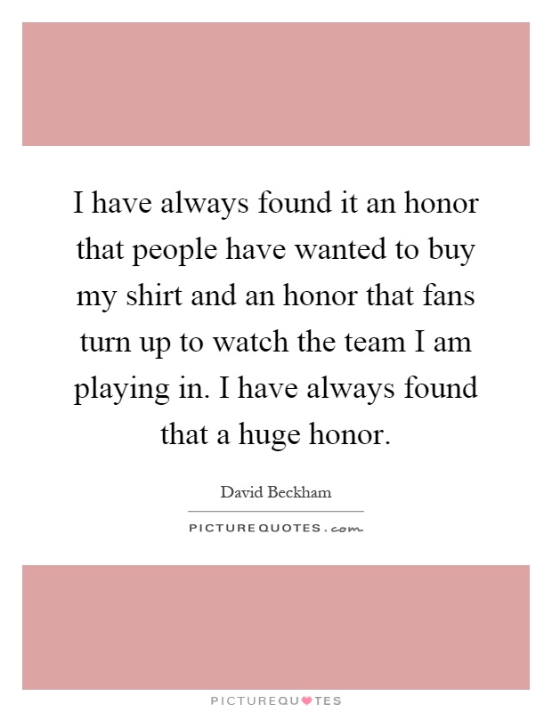 I have always found it an honor that people have wanted to buy my shirt and an honor that fans turn up to watch the team I am playing in. I have always found that a huge honor Picture Quote #1