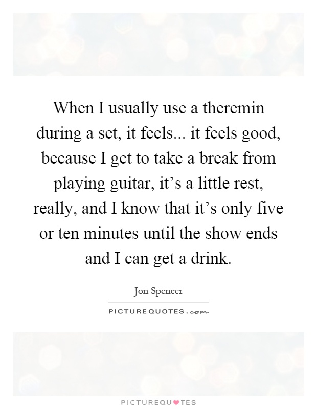 When I usually use a theremin during a set, it feels... it feels good, because I get to take a break from playing guitar, it's a little rest, really, and I know that it's only five or ten minutes until the show ends and I can get a drink Picture Quote #1