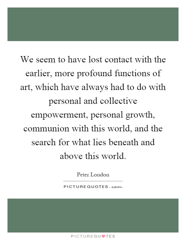 We seem to have lost contact with the earlier, more profound functions of art, which have always had to do with personal and collective empowerment, personal growth, communion with this world, and the search for what lies beneath and above this world Picture Quote #1