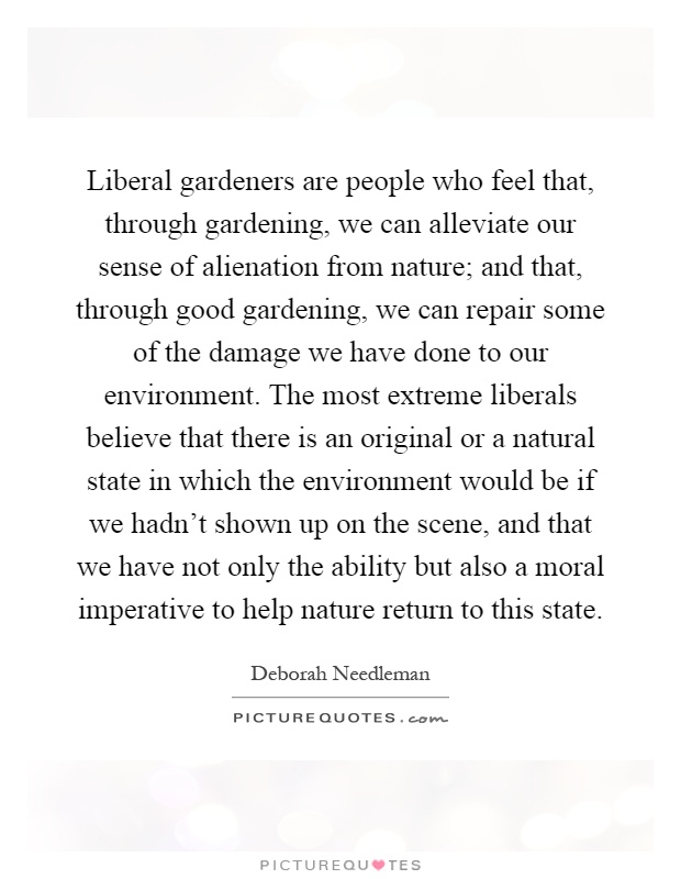 Liberal gardeners are people who feel that, through gardening, we can alleviate our sense of alienation from nature; and that, through good gardening, we can repair some of the damage we have done to our environment. The most extreme liberals believe that there is an original or a natural state in which the environment would be if we hadn't shown up on the scene, and that we have not only the ability but also a moral imperative to help nature return to this state Picture Quote #1