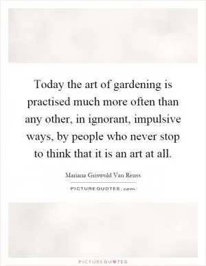 Today the art of gardening is practised much more often than any other, in ignorant, impulsive ways, by people who never stop to think that it is an art at all Picture Quote #1