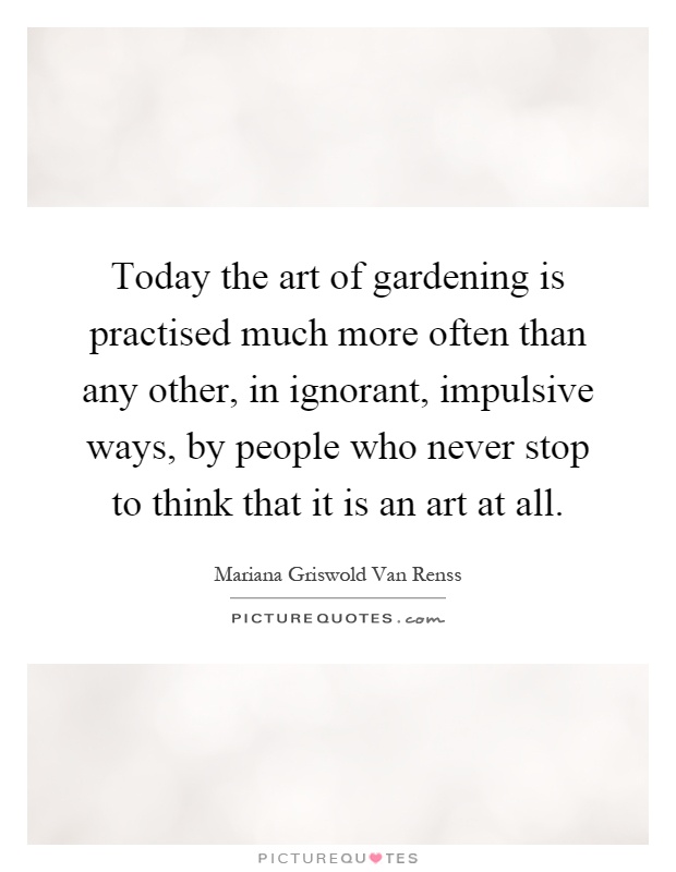 Today the art of gardening is practised much more often than any other, in ignorant, impulsive ways, by people who never stop to think that it is an art at all Picture Quote #1