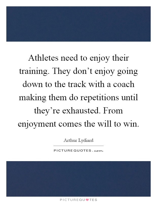 Athletes need to enjoy their training. They don't enjoy going down to the track with a coach making them do repetitions until they're exhausted. From enjoyment comes the will to win Picture Quote #1