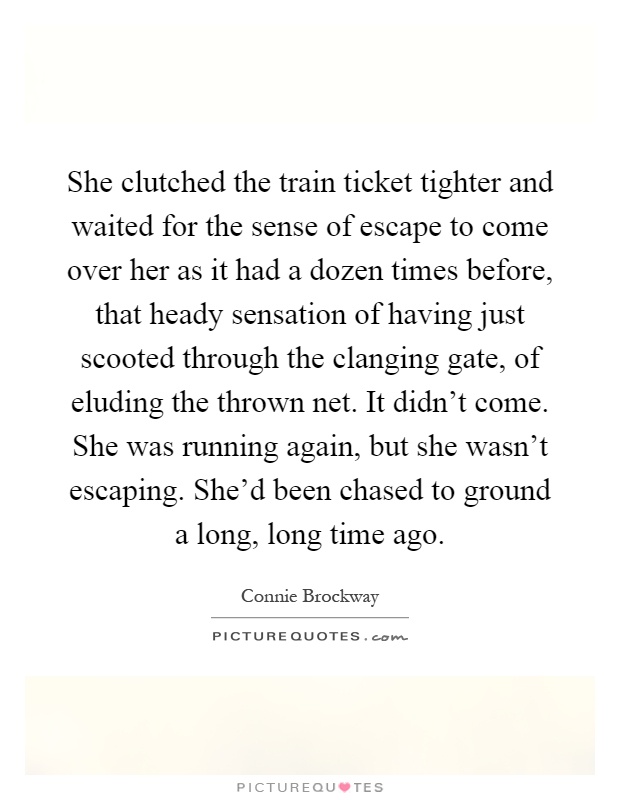 She clutched the train ticket tighter and waited for the sense of escape to come over her as it had a dozen times before, that heady sensation of having just scooted through the clanging gate, of eluding the thrown net. It didn't come. She was running again, but she wasn't escaping. She'd been chased to ground a long, long time ago Picture Quote #1