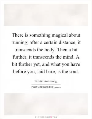 There is something magical about running; after a certain distance, it transcends the body. Then a bit further, it transcends the mind. A bit further yet, and what you have before you, laid bare, is the soul Picture Quote #1